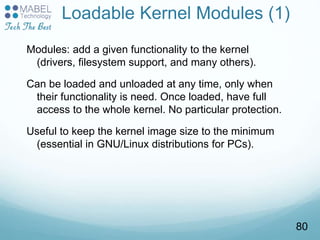 Loadable Kernel Modules (1)
Modules: add a given functionality to the kernel
(drivers, filesystem support, and many others).
Can be loaded and unloaded at any time, only when
their functionality is need. Once loaded, have full
access to the whole kernel. No particular protection.
Useful to keep the kernel image size to the minimum
(essential in GNU/Linux distributions for PCs).
80
 