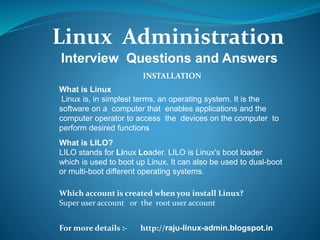 Linux Administration
For more details :- http://raju-linux-admin.blogspot.in
Interview Questions and Answers
What is Linux
Linux is, in simplest terms, an operating system. It is the
software on a computer that enables applications and the
computer operator to access the devices on the computer to
perform desired functions
What is LILO?
LILO stands for Linux Loader. LILO is Linux's boot loader
which is used to boot up Linux. It can also be used to dual-boot
or multi-boot different operating systems.
INSTALLATION
Which account is created when you install Linux?
Super user account or the root user account
 