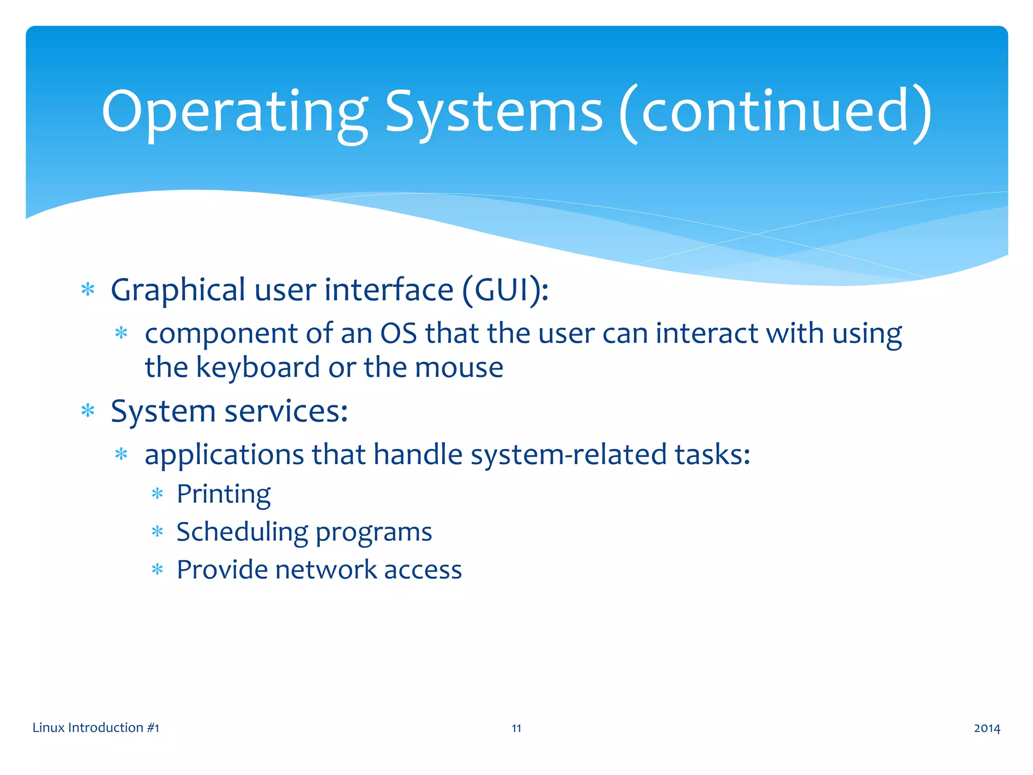  Graphical user interface (GUI):
 component of an OS that the user can interact with using
the keyboard or the mouse
 System services:
 applications that handle system-related tasks:
 Printing
 Scheduling programs
 Provide network access
Linux Introduction #1 11
Operating Systems (continued)
2014
 