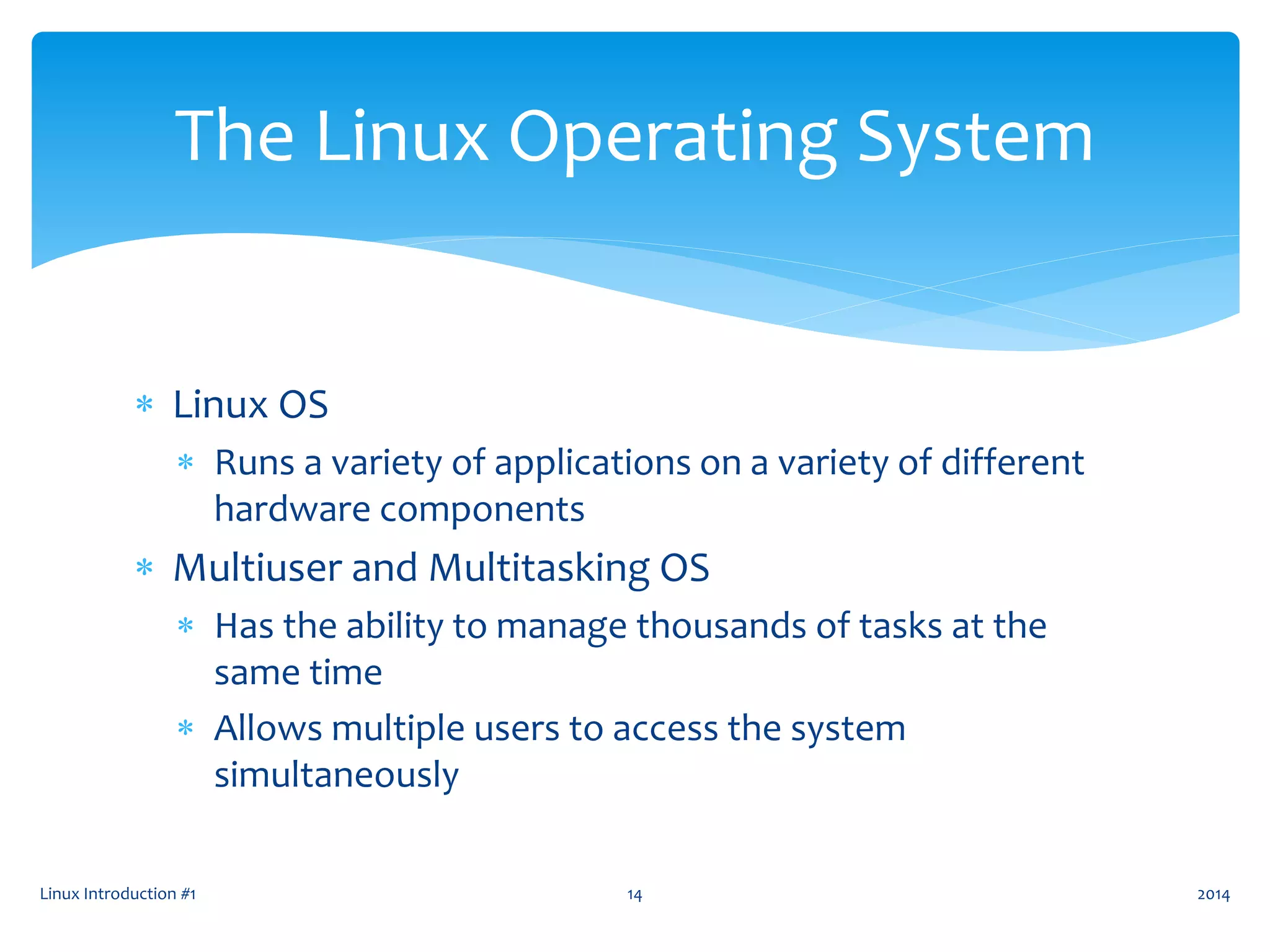  Linux OS
 Runs a variety of applications on a variety of different
hardware components
 Multiuser and Multitasking OS
 Has the ability to manage thousands of tasks at the
same time
 Allows multiple users to access the system
simultaneously
Linux Introduction #1 14
The Linux Operating System
2014
 