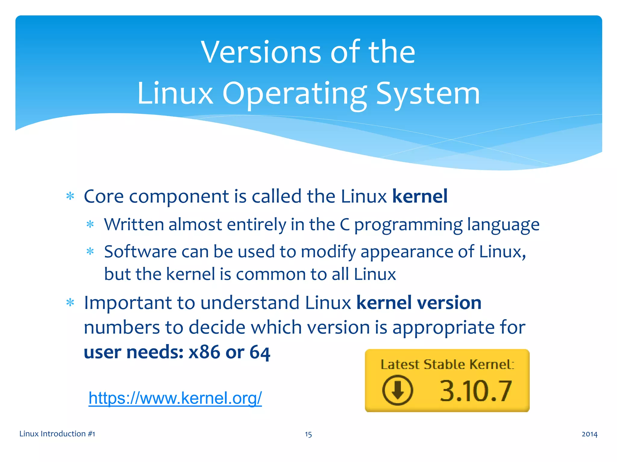  Core component is called the Linux kernel
 Written almost entirely in the C programming language
 Software can be used to modify appearance of Linux,
but the kernel is common to all Linux
 Important to understand Linux kernel version
numbers to decide which version is appropriate for
user needs: x86 or 64
Linux Introduction #1 15
Versions of the
Linux Operating System
2014
https://www.kernel.org/
 