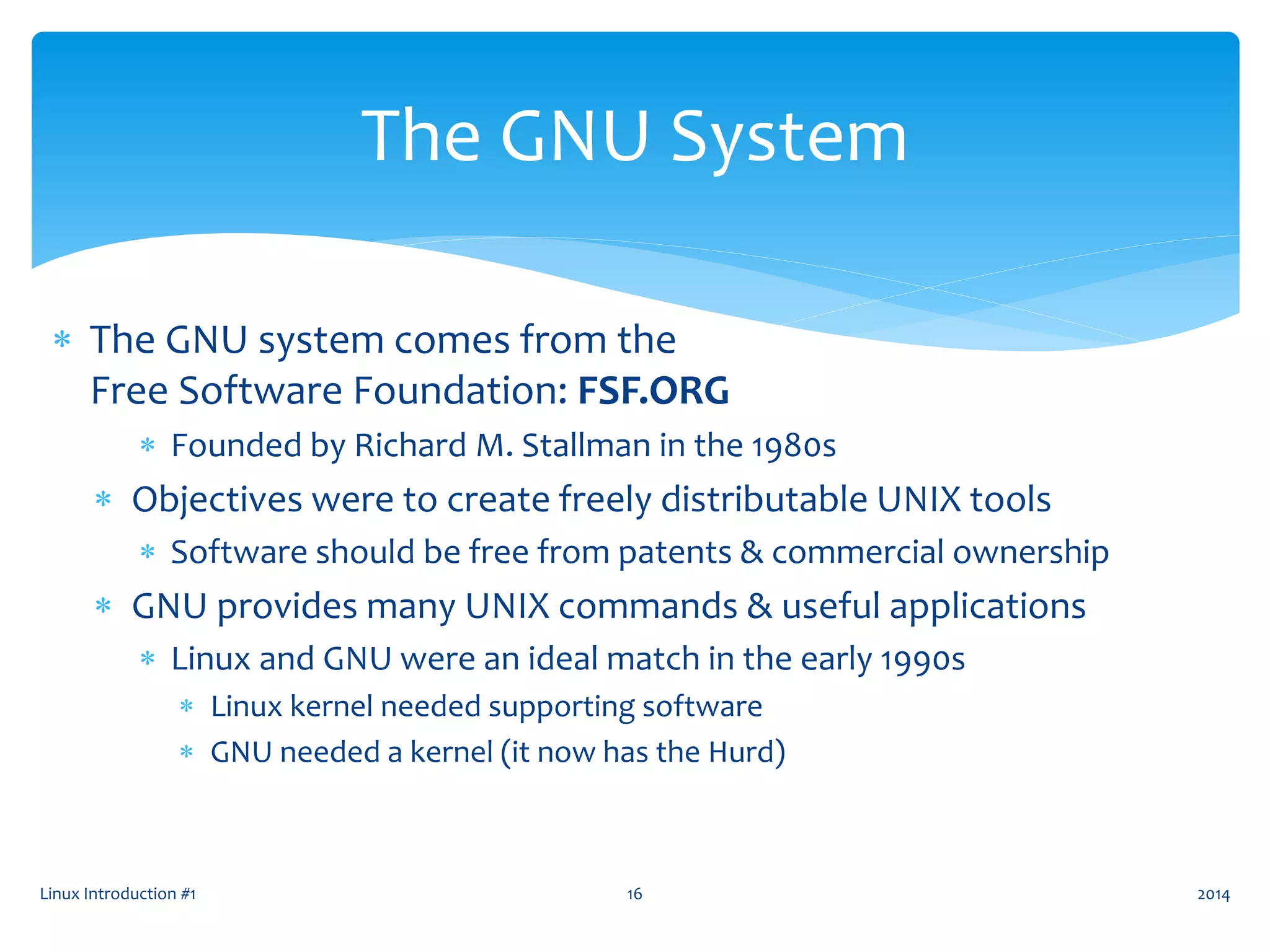 Linux Introduction #1 16
The GNU System
 The GNU system comes from the
Free Software Foundation: FSF.ORG
 Founded by Richard M. Stallman in the 1980s
 Objectives were to create freely distributable UNIX tools
 Software should be free from patents & commercial ownership
 GNU provides many UNIX commands & useful applications
 Linux and GNU were an ideal match in the early 1990s
 Linux kernel needed supporting software
 GNU needed a kernel (it now has the Hurd)
2014
 