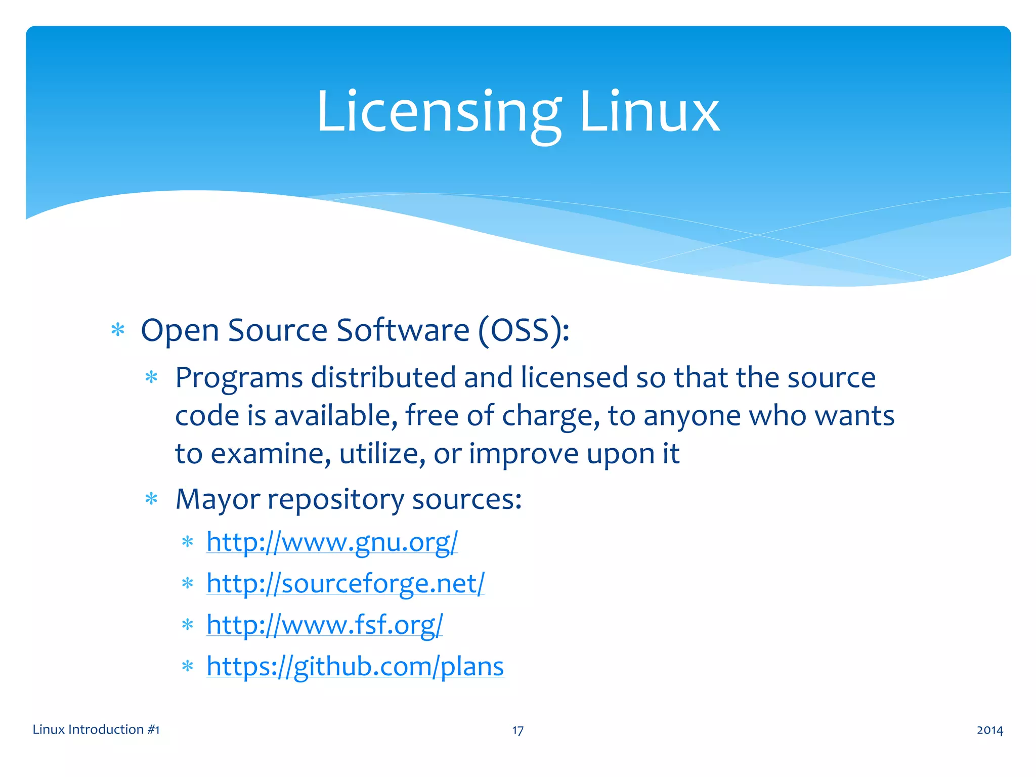  Open Source Software (OSS):
 Programs distributed and licensed so that the source
code is available, free of charge, to anyone who wants
to examine, utilize, or improve upon it
 Mayor repository sources:
 http://www.gnu.org/
 http://sourceforge.net/
 http://www.fsf.org/
 https://github.com/plans
Linux Introduction #1 17
Licensing Linux
2014
 