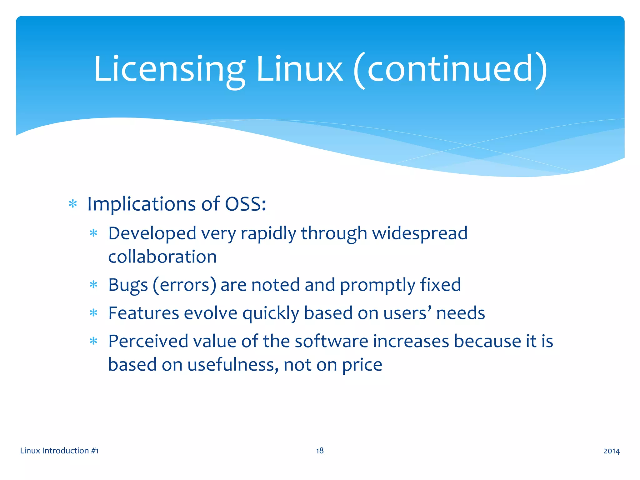 Implications of OSS:
 Developed very rapidly through widespread
collaboration
 Bugs (errors) are noted and promptly fixed
 Features evolve quickly based on users’ needs
 Perceived value of the software increases because it is
based on usefulness, not on price
Linux Introduction #1 18
Licensing Linux (continued)
2014
 