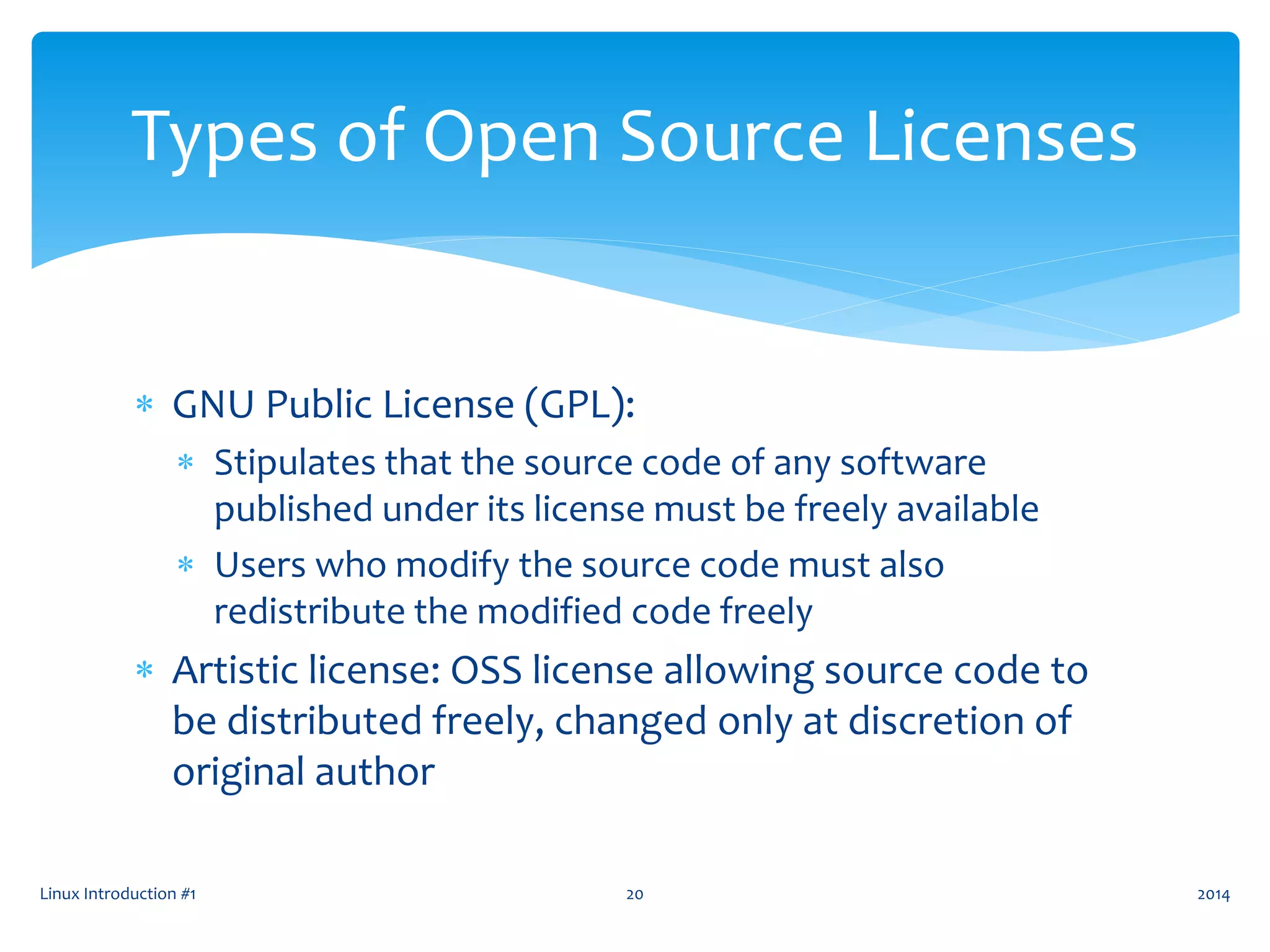  GNU Public License (GPL):
 Stipulates that the source code of any software
published under its license must be freely available
 Users who modify the source code must also
redistribute the modified code freely
 Artistic license: OSS license allowing source code to
be distributed freely, changed only at discretion of
original author
Linux Introduction #1 20
Types of Open Source Licenses
2014
 