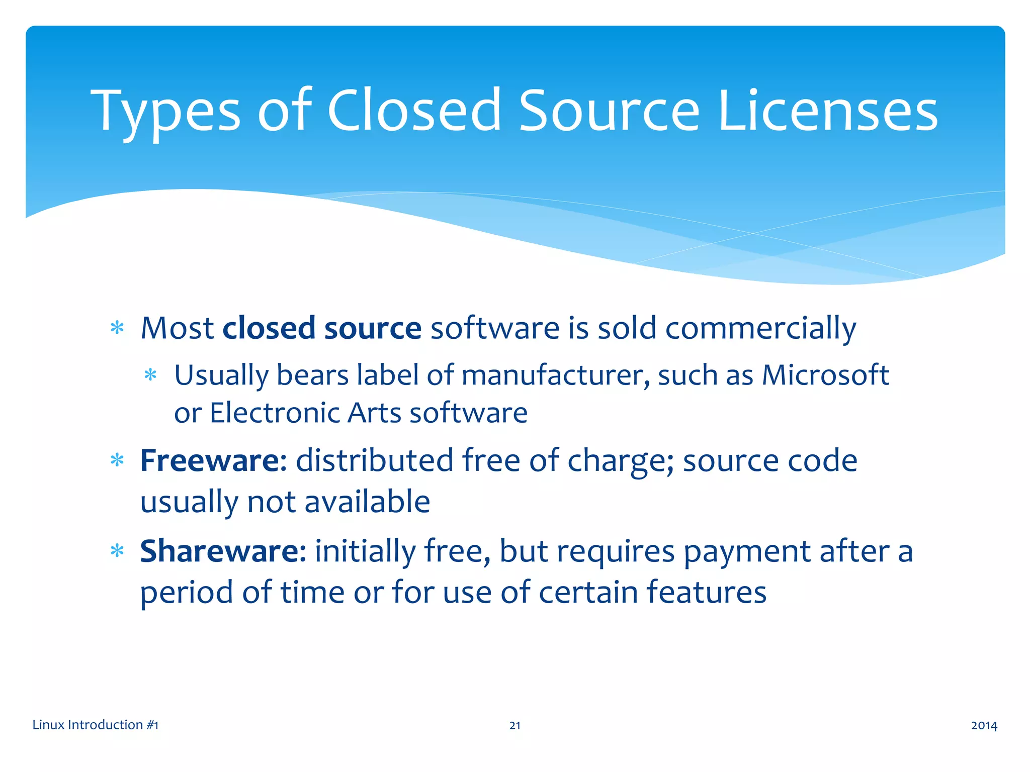  Most closed source software is sold commercially
 Usually bears label of manufacturer, such as Microsoft
or Electronic Arts software
 Freeware: distributed free of charge; source code
usually not available
 Shareware: initially free, but requires payment after a
period of time or for use of certain features
Linux Introduction #1 21
Types of Closed Source Licenses
2014
 