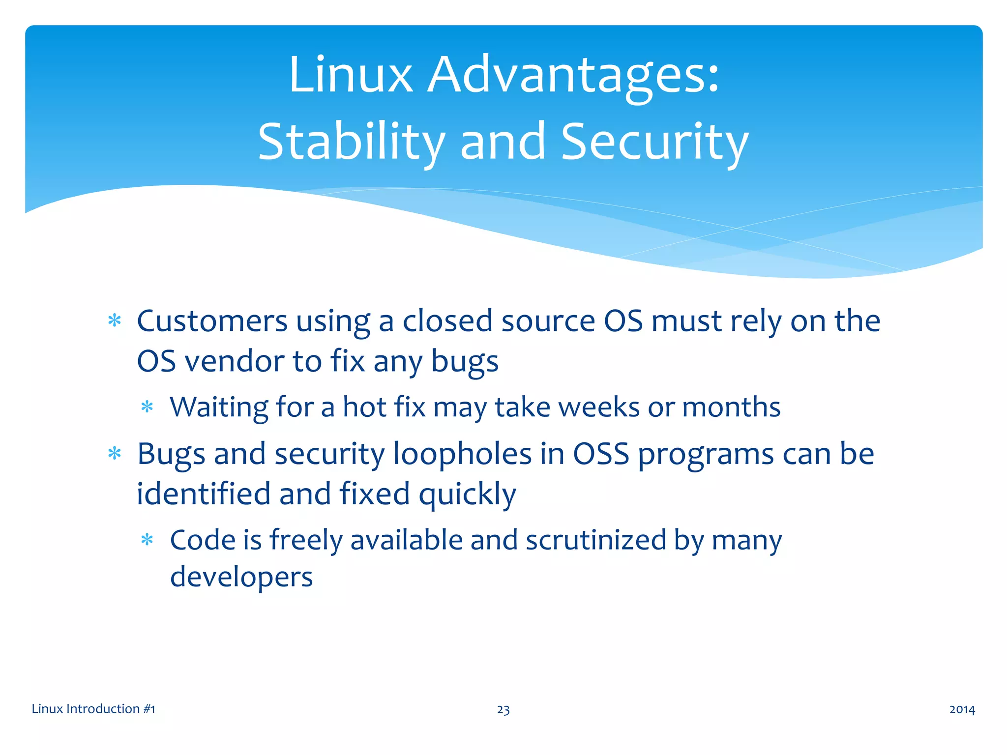  Customers using a closed source OS must rely on the
OS vendor to fix any bugs
 Waiting for a hot fix may take weeks or months
 Bugs and security loopholes in OSS programs can be
identified and fixed quickly
 Code is freely available and scrutinized by many
developers
Linux Introduction #1 23
Linux Advantages:
Stability and Security
2014
 