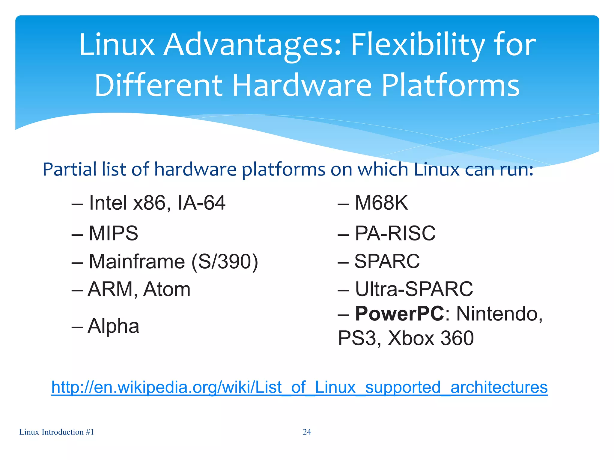 Linux Advantages: Flexibility for
Different Hardware Platforms
Partial list of hardware platforms on which Linux can run:
– Intel x86, IA-64 – M68K
– MIPS – PA-RISC
– Mainframe (S/390) – SPARC
– ARM, Atom – Ultra-SPARC
– Alpha
– PowerPC: Nintendo,
PS3, Xbox 360
Linux Introduction #1 24
http://en.wikipedia.org/wiki/List_of_Linux_supported_architectures
 