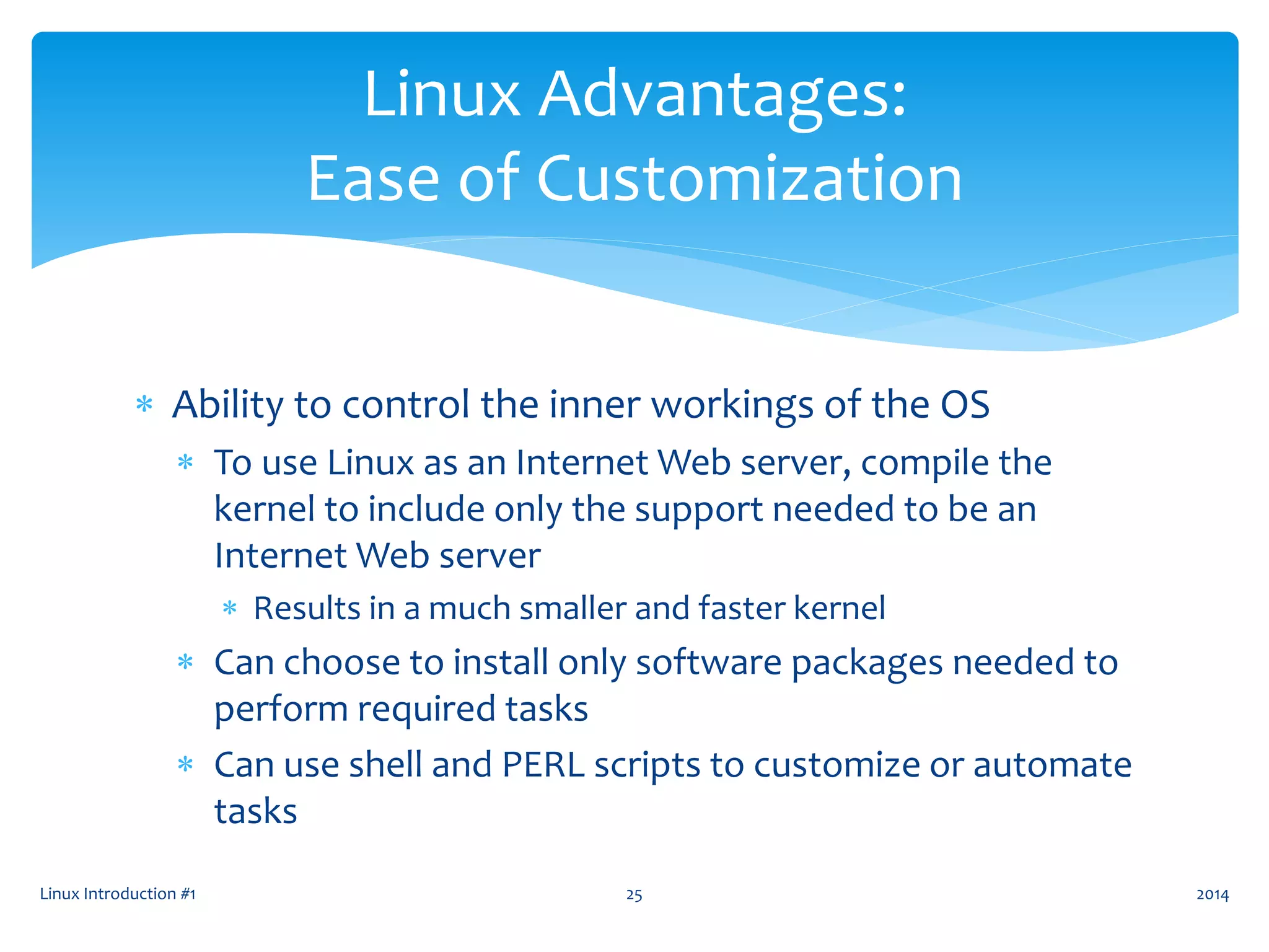  Ability to control the inner workings of the OS
 To use Linux as an Internet Web server, compile the
kernel to include only the support needed to be an
Internet Web server
 Results in a much smaller and faster kernel
 Can choose to install only software packages needed to
perform required tasks
 Can use shell and PERL scripts to customize or automate
tasks
Linux Introduction #1 25
Linux Advantages:
Ease of Customization
2014
 