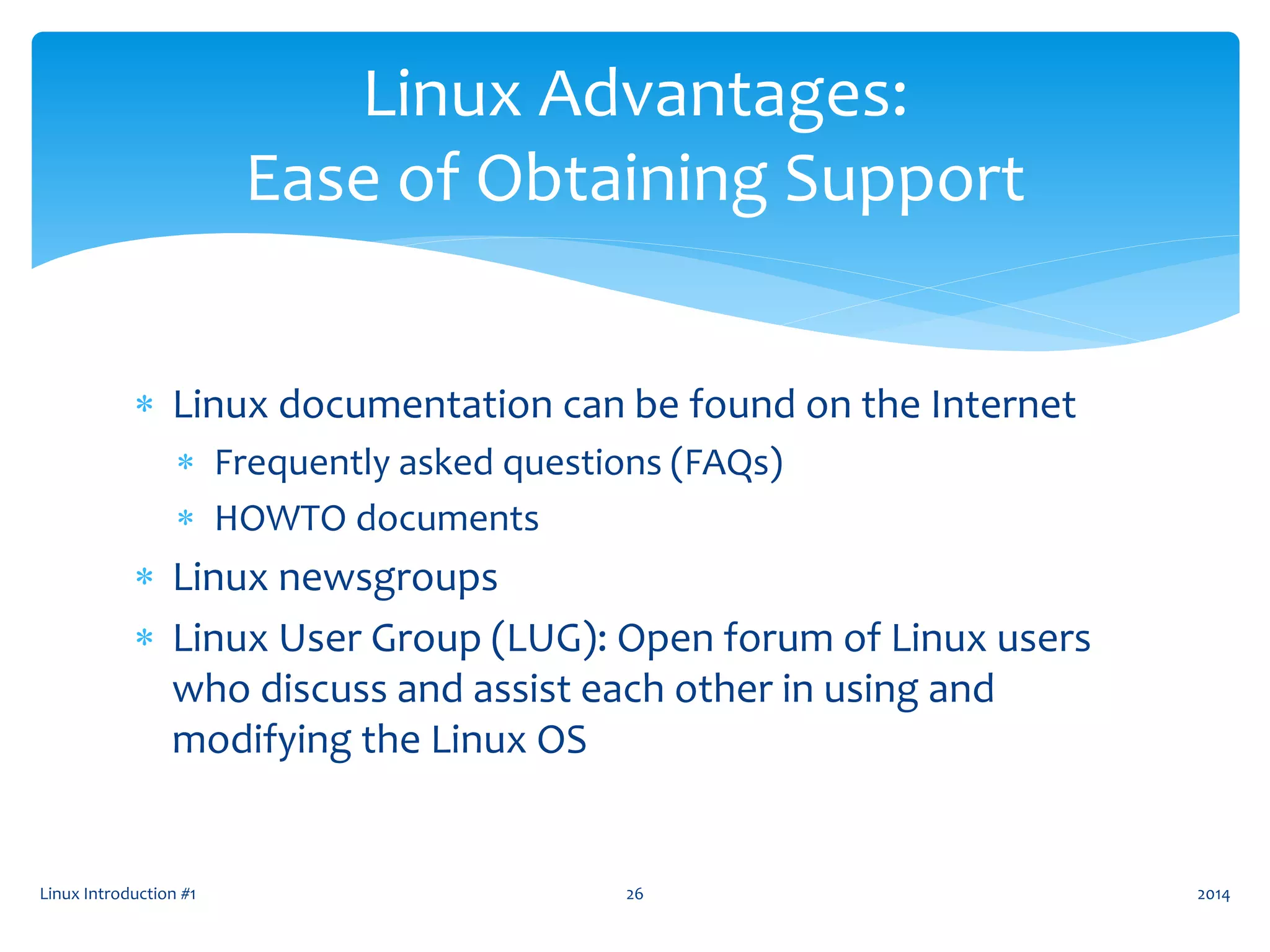  Linux documentation can be found on the Internet
 Frequently asked questions (FAQs)
 HOWTO documents
 Linux newsgroups
 Linux User Group (LUG): Open forum of Linux users
who discuss and assist each other in using and
modifying the Linux OS
Linux Introduction #1 26
Linux Advantages:
Ease of Obtaining Support
2014
 
