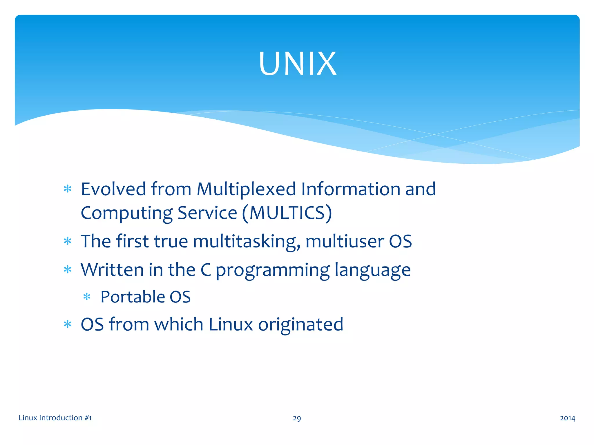 Evolved from Multiplexed Information and
Computing Service (MULTICS)
 The first true multitasking, multiuser OS
 Written in the C programming language
 Portable OS
 OS from which Linux originated
Linux Introduction #1 29
UNIX
2014
 