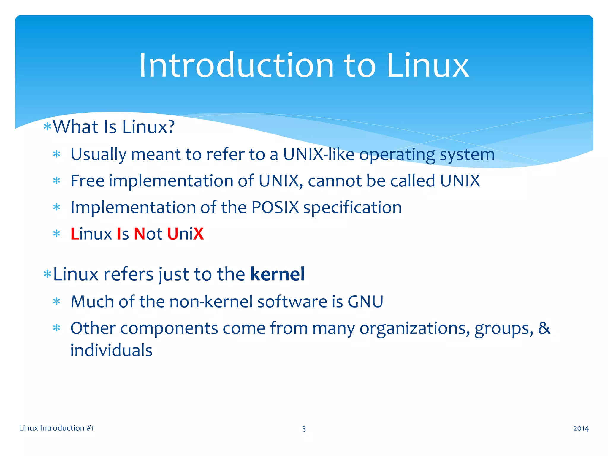Linux Introduction #1 3
Introduction to Linux
What Is Linux?
 Usually meant to refer to a UNIX-like operating system
 Free implementation of UNIX, cannot be called UNIX
 Implementation of the POSIX specification
 Linux Is Not UniX
Linux refers just to the kernel
 Much of the non-kernel software is GNU
 Other components come from many organizations, groups, &
individuals
2014
 