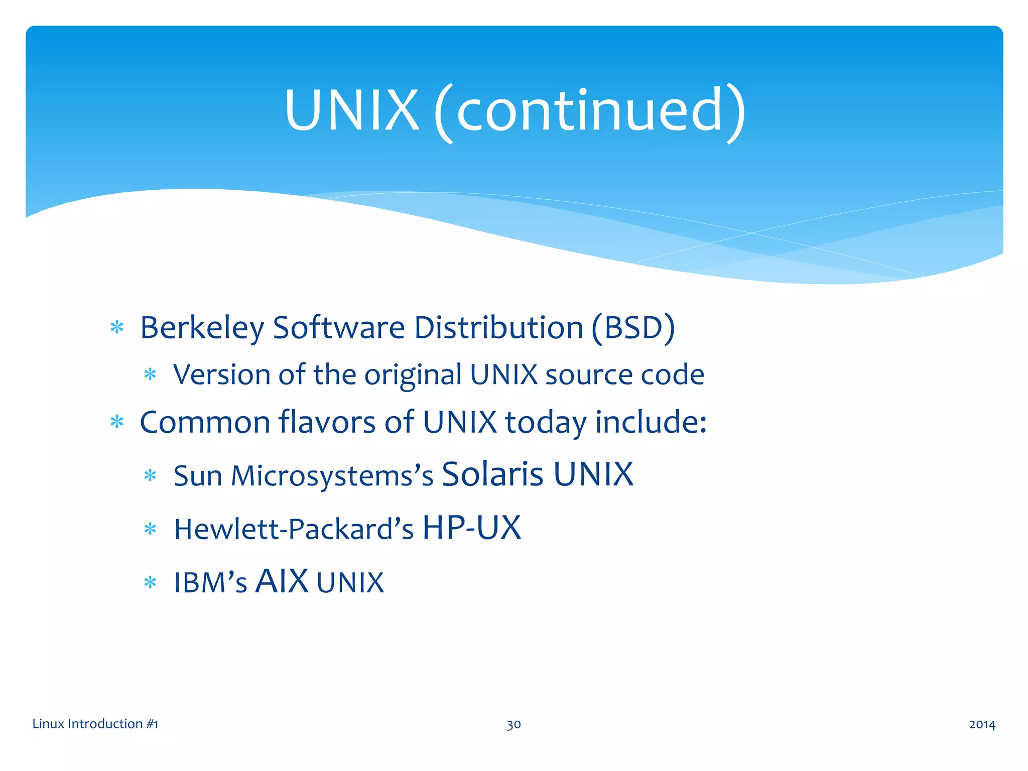  Berkeley Software Distribution (BSD)
 Version of the original UNIX source code
 Common flavors of UNIX today include:
 Sun Microsystems’s Solaris UNIX
 Hewlett-Packard’s HP-UX
 IBM’s AIX UNIX
Linux Introduction #1 30
UNIX (continued)
2014
 