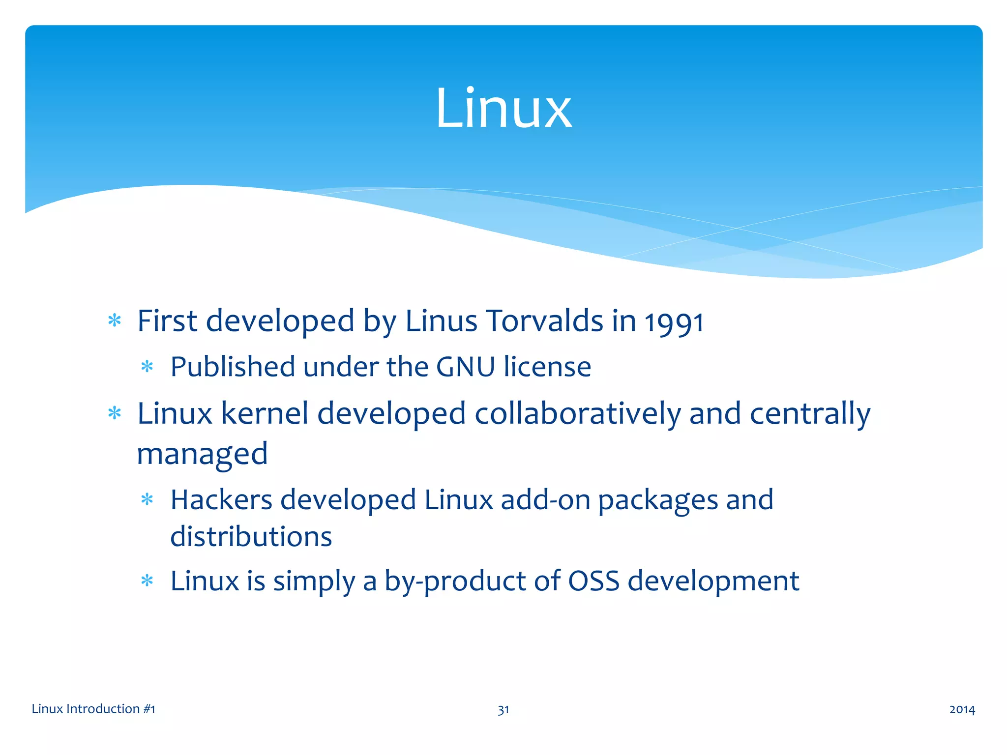  First developed by Linus Torvalds in 1991
 Published under the GNU license
 Linux kernel developed collaboratively and centrally
managed
 Hackers developed Linux add-on packages and
distributions
 Linux is simply a by-product of OSS development
Linux Introduction #1 31
Linux
2014
 