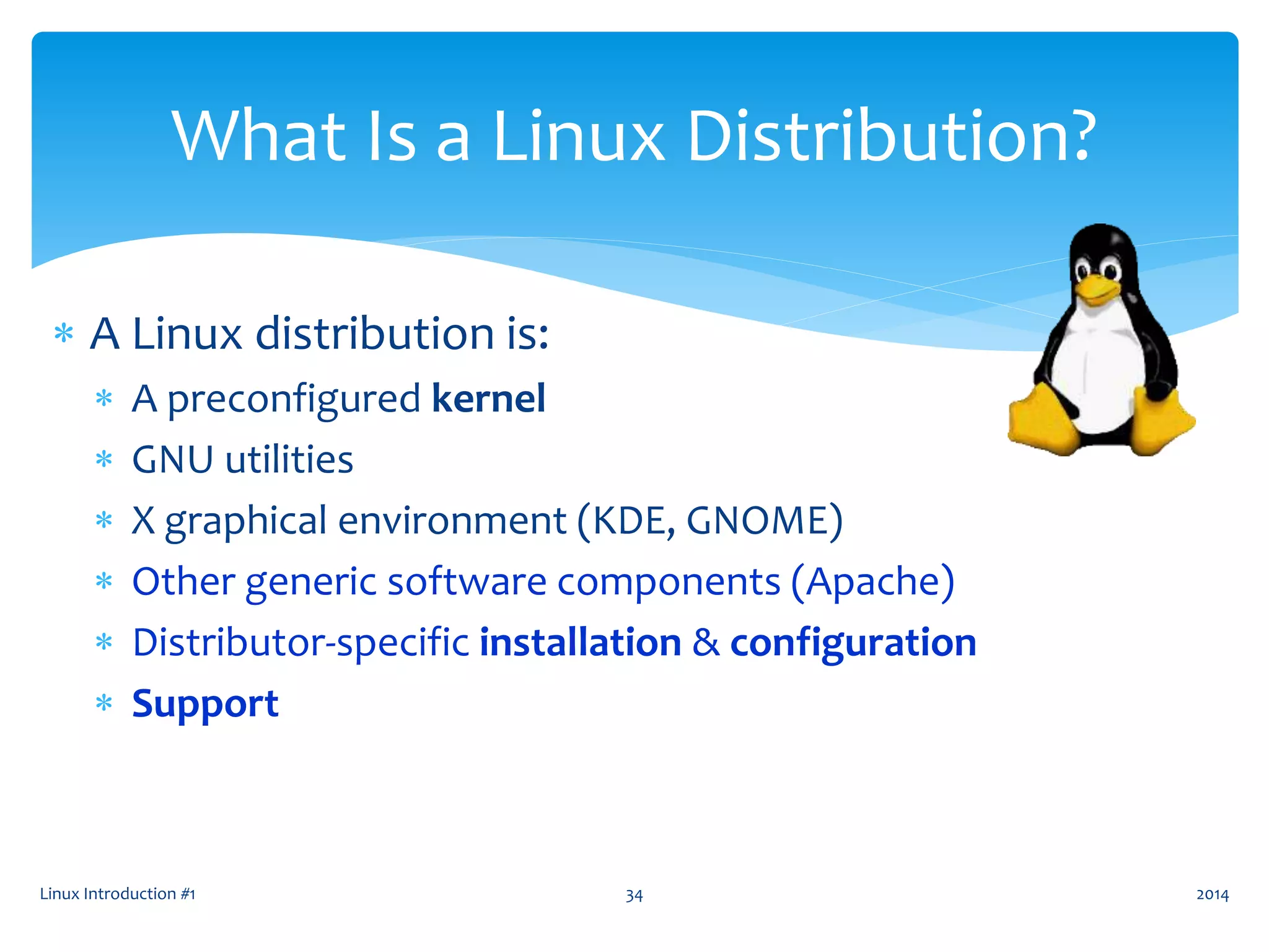 Linux Introduction #1 34
What Is a Linux Distribution?
 A Linux distribution is:
 A preconfigured kernel
 GNU utilities
 X graphical environment (KDE, GNOME)
 Other generic software components (Apache)
 Distributor-specific installation & configuration
 Support
2014
 