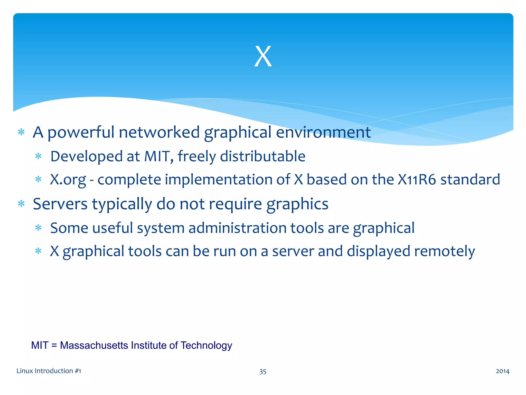 Linux Introduction #1 35
X
 A powerful networked graphical environment
 Developed at MIT, freely distributable
 X.org - complete implementation of X based on the X11R6 standard
 Servers typically do not require graphics
 Some useful system administration tools are graphical
 X graphical tools can be run on a server and displayed remotely
MIT = Massachusetts Institute of Technology
2014
 