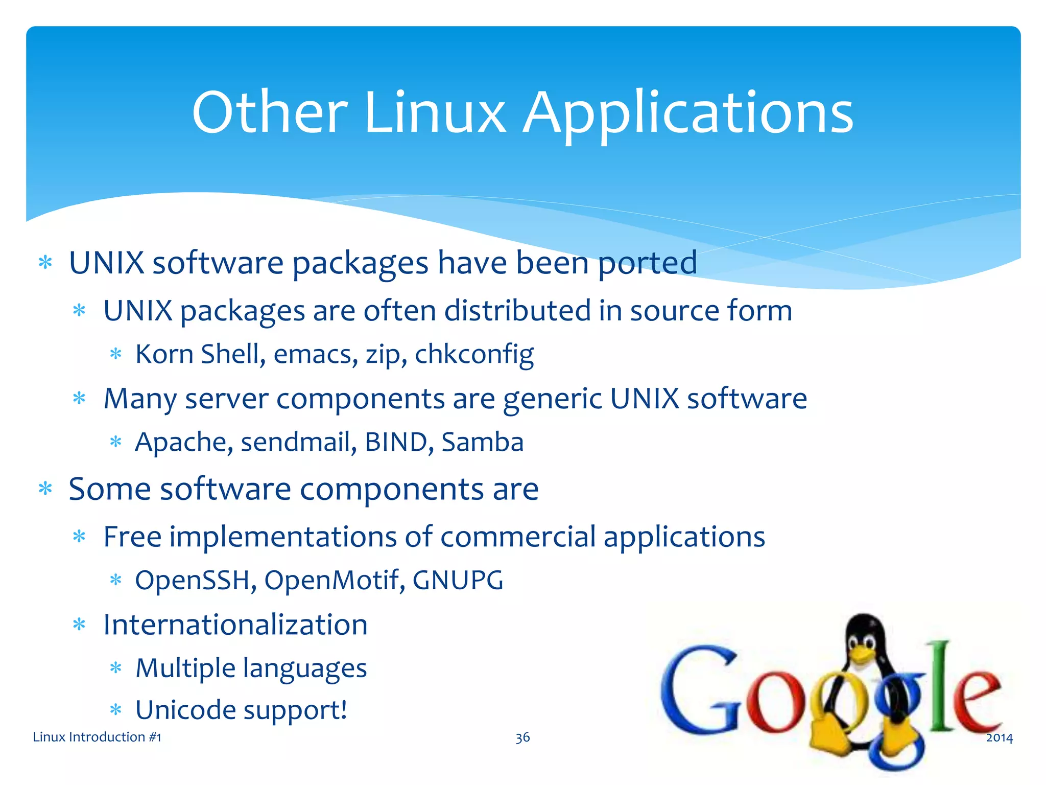 Linux Introduction #1 36
Other Linux Applications
 UNIX software packages have been ported
 UNIX packages are often distributed in source form
 Korn Shell, emacs, zip, chkconfig
 Many server components are generic UNIX software
 Apache, sendmail, BIND, Samba
 Some software components are
 Free implementations of commercial applications
 OpenSSH, OpenMotif, GNUPG
 Internationalization
 Multiple languages
 Unicode support!
2014
 