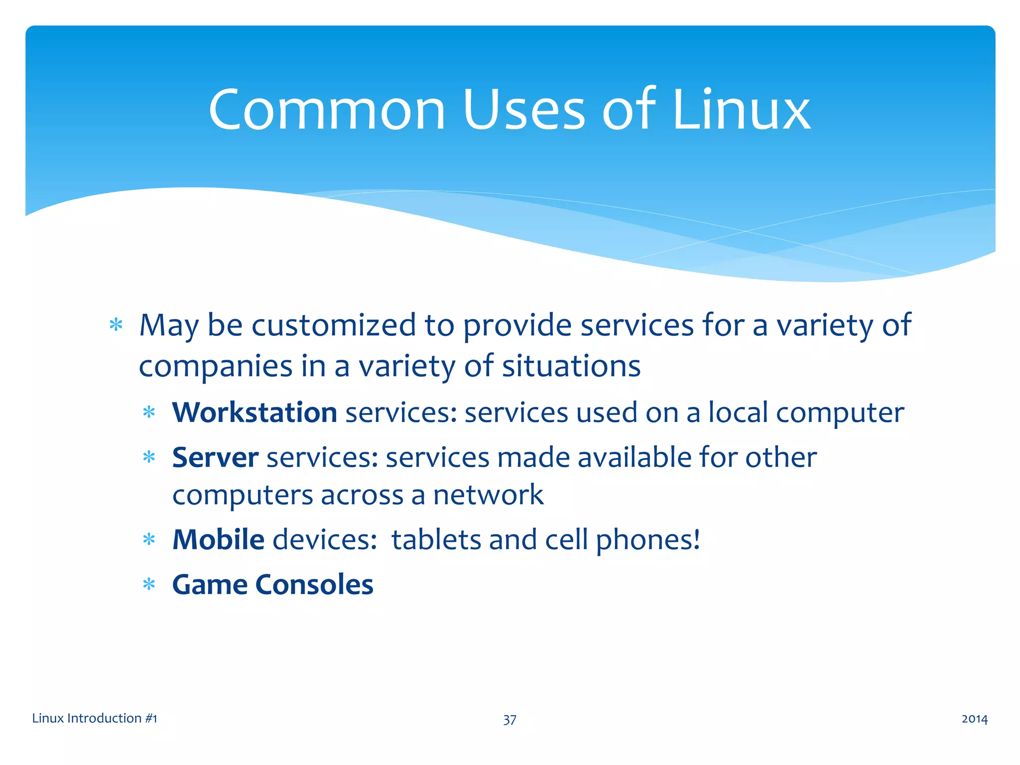  May be customized to provide services for a variety of
companies in a variety of situations
 Workstation services: services used on a local computer
 Server services: services made available for other
computers across a network
 Mobile devices: tablets and cell phones!
 Game Consoles
Linux Introduction #1 37
Common Uses of Linux
2014
 