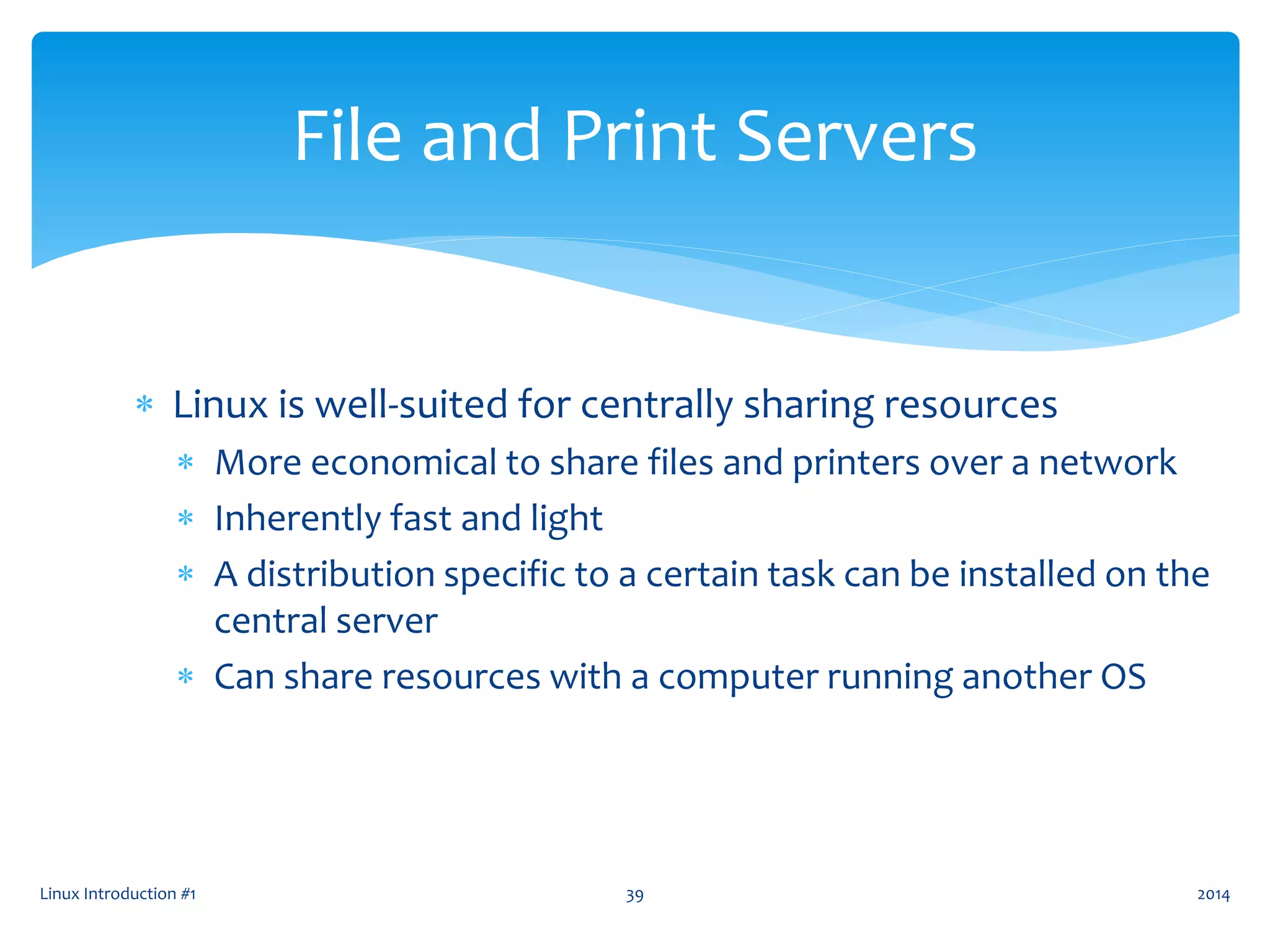  Linux is well-suited for centrally sharing resources
 More economical to share files and printers over a network
 Inherently fast and light
 A distribution specific to a certain task can be installed on the
central server
 Can share resources with a computer running another OS
Linux Introduction #1 39
File and Print Servers
2014
 