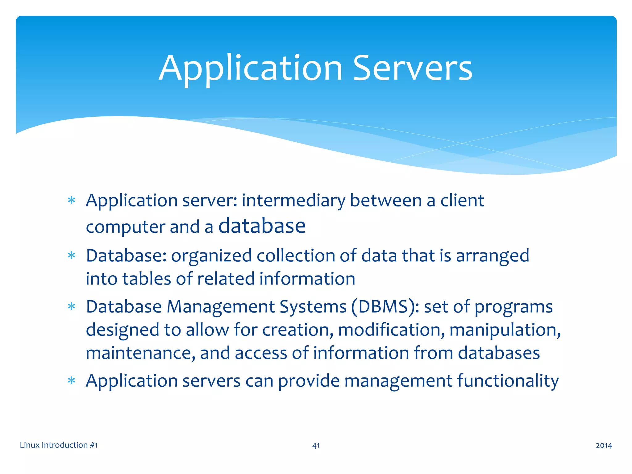  Application server: intermediary between a client
computer and a database
 Database: organized collection of data that is arranged
into tables of related information
 Database Management Systems (DBMS): set of programs
designed to allow for creation, modification, manipulation,
maintenance, and access of information from databases
 Application servers can provide management functionality
Linux Introduction #1 41
Application Servers
2014
 
