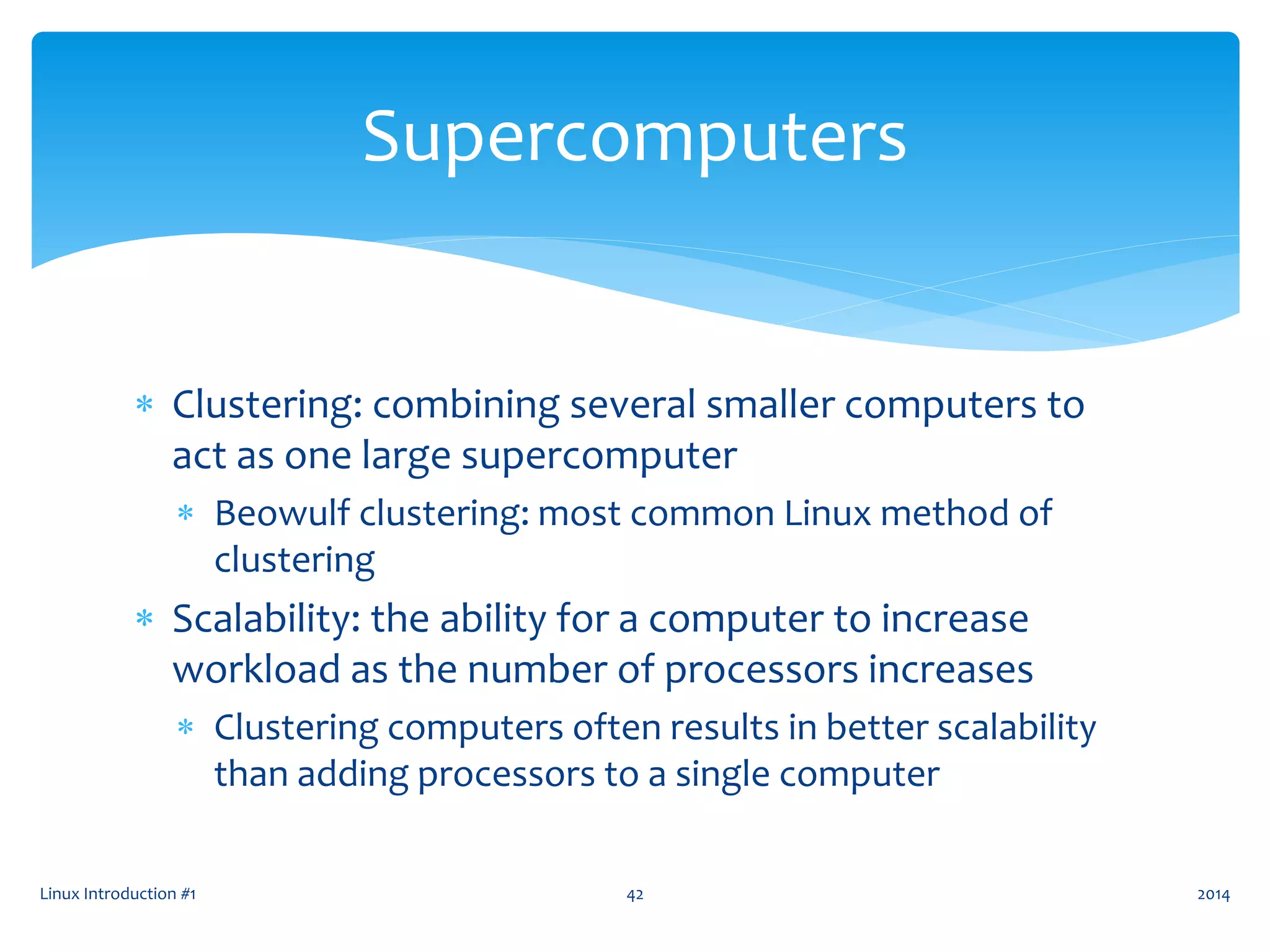  Clustering: combining several smaller computers to
act as one large supercomputer
 Beowulf clustering: most common Linux method of
clustering
 Scalability: the ability for a computer to increase
workload as the number of processors increases
 Clustering computers often results in better scalability
than adding processors to a single computer
Linux Introduction #1 42
Supercomputers
2014
 