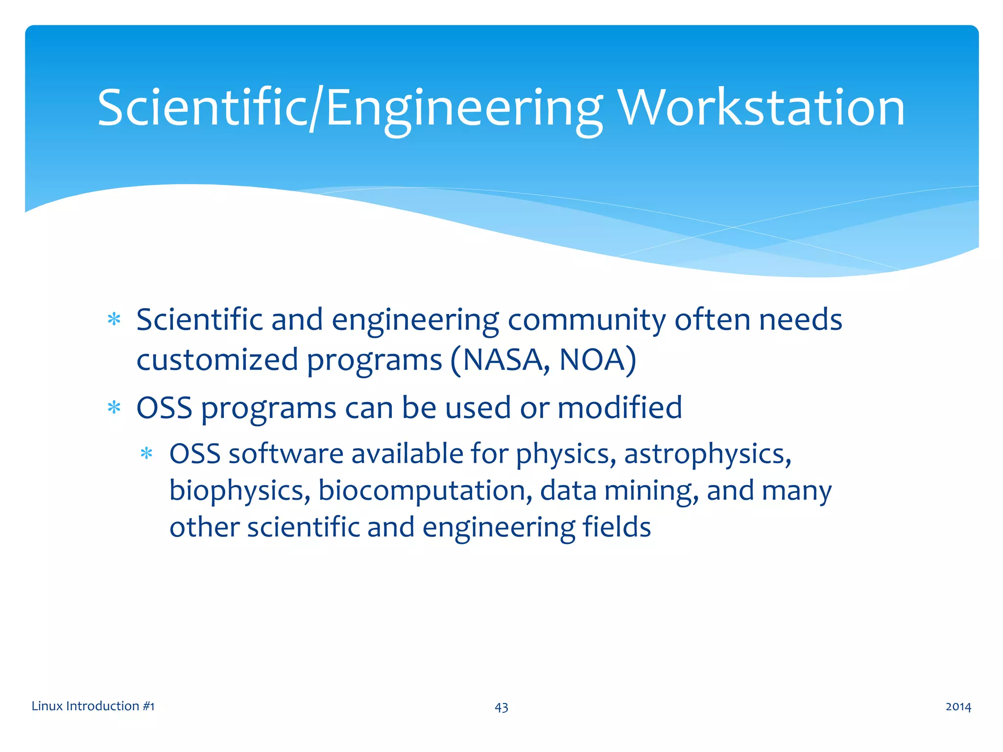  Scientific and engineering community often needs
customized programs (NASA, NOA)
 OSS programs can be used or modified
 OSS software available for physics, astrophysics,
biophysics, biocomputation, data mining, and many
other scientific and engineering fields
Linux Introduction #1 43
Scientific/Engineering Workstation
2014
 