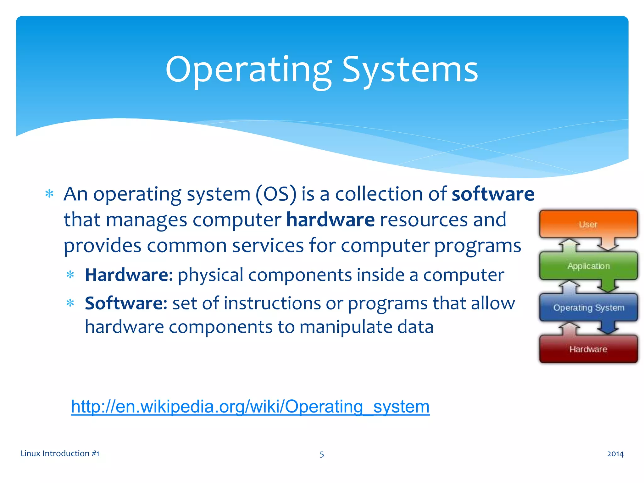  An operating system (OS) is a collection of software
that manages computer hardware resources and
provides common services for computer programs
 Hardware: physical components inside a computer
 Software: set of instructions or programs that allow
hardware components to manipulate data
Linux Introduction #1 5
Operating Systems
http://en.wikipedia.org/wiki/Operating_system
2014
 