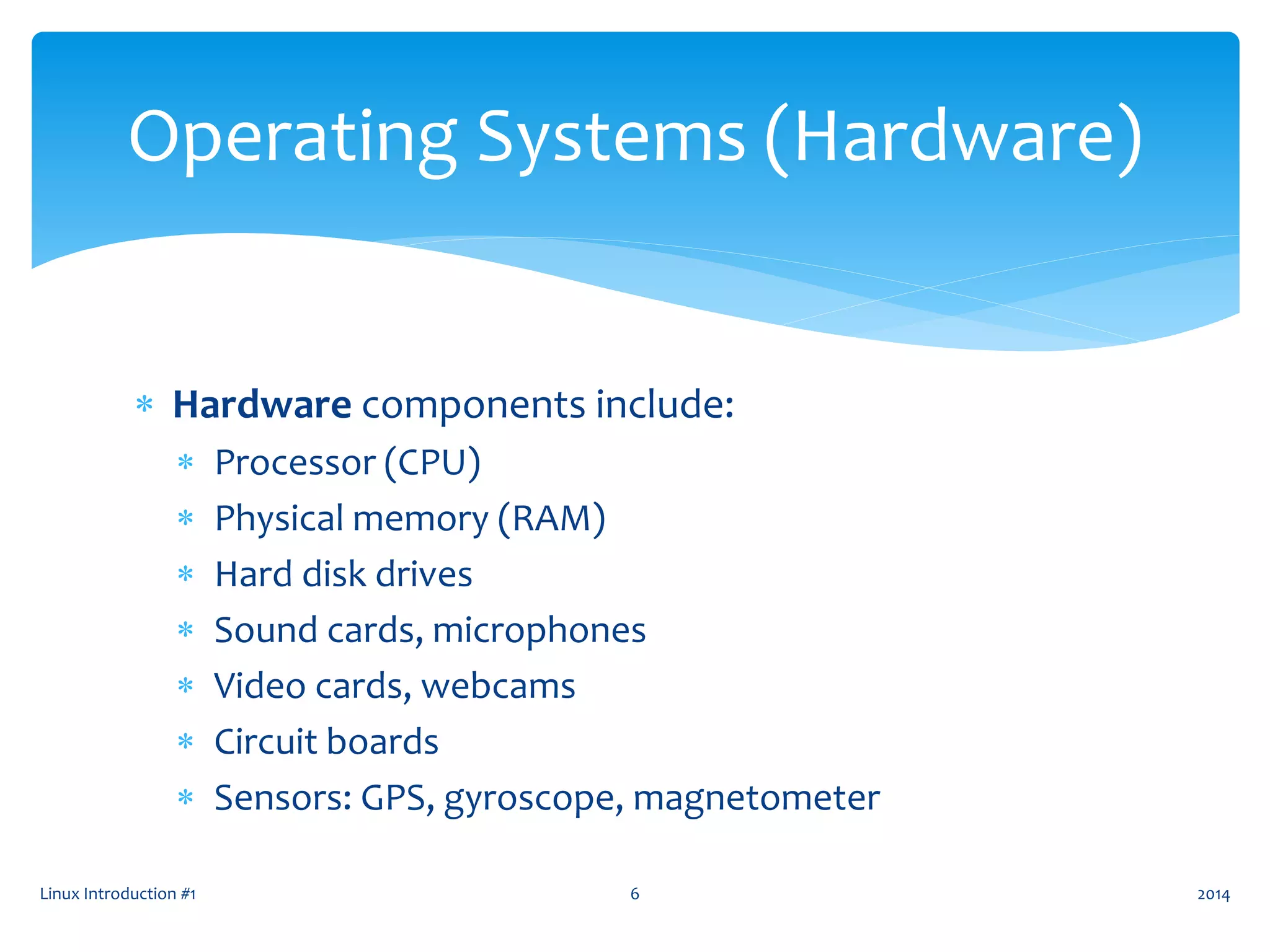  Hardware components include:
 Processor (CPU)
 Physical memory (RAM)
 Hard disk drives
 Sound cards, microphones
 Video cards, webcams
 Circuit boards
 Sensors: GPS, gyroscope, magnetometer
Linux Introduction #1 6
Operating Systems (Hardware)
2014
 