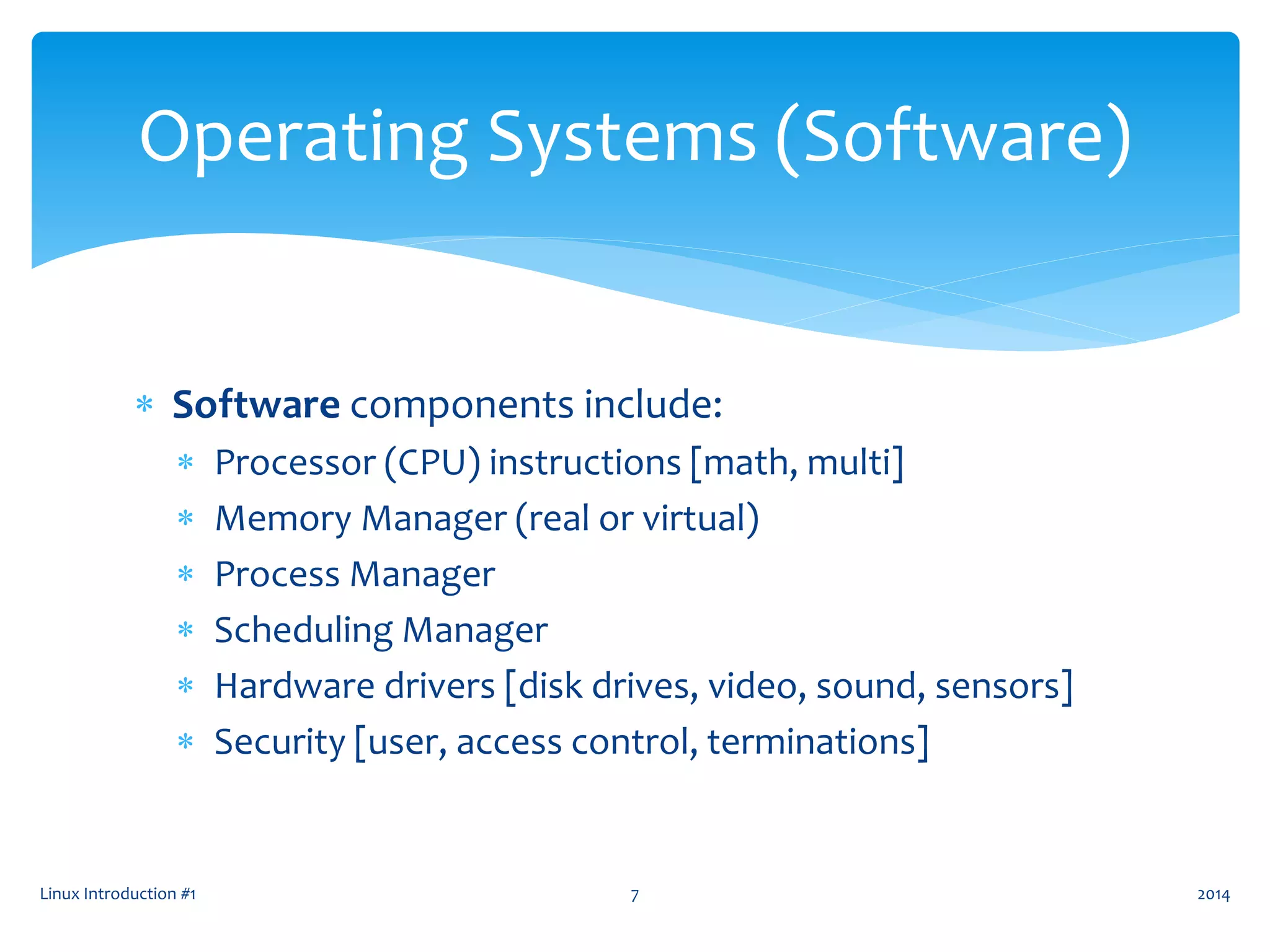  Software components include:
 Processor (CPU) instructions [math, multi]
 Memory Manager (real or virtual)
 Process Manager
 Scheduling Manager
 Hardware drivers [disk drives, video, sound, sensors]
 Security [user, access control, terminations]
Linux Introduction #1 7
Operating Systems (Software)
2014
 