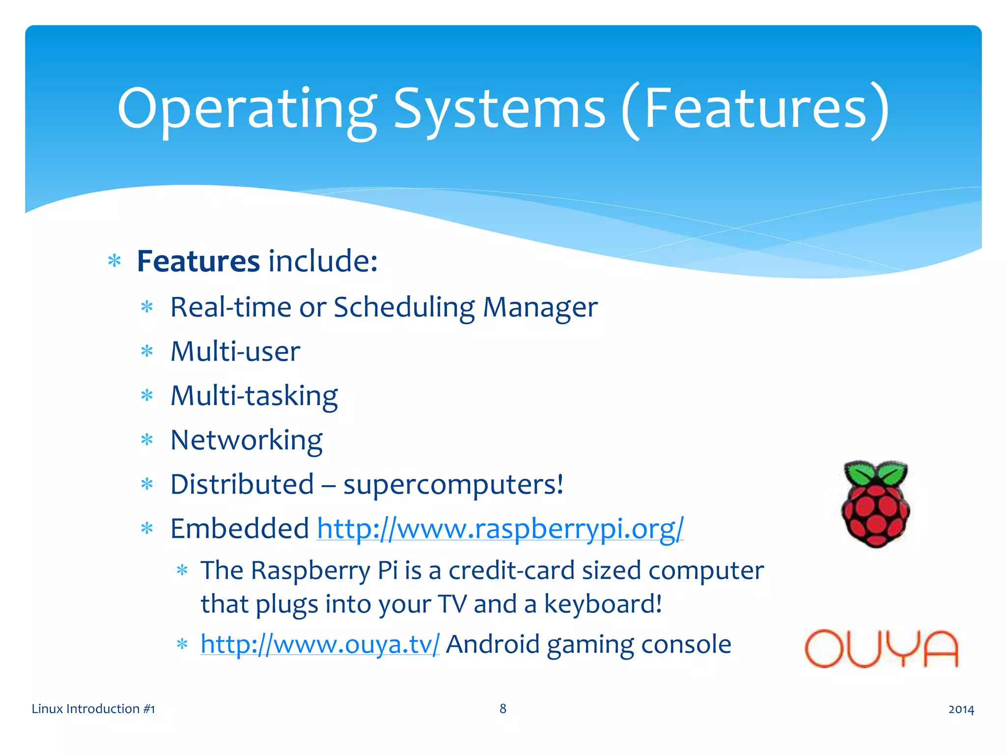  Features include:
 Real-time or Scheduling Manager
 Multi-user
 Multi-tasking
 Networking
 Distributed – supercomputers!
 Embedded http://www.raspberrypi.org/
 The Raspberry Pi is a credit-card sized computer
that plugs into your TV and a keyboard!
 http://www.ouya.tv/ Android gaming console
Linux Introduction #1 8
Operating Systems (Features)
2014
 