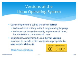  Core component is called the Linux kernel
 Written almost entirely in the C programming language
 Software can be used to modify appearance of Linux,
but the kernel is common to all Linux
 Important to understand Linux kernel version
numbers to decide which version is appropriate for
user needs: x86 or 64
Linux Introduction #1 15
Versions of the
Linux Operating System
2014
https://www.kernel.org/
 