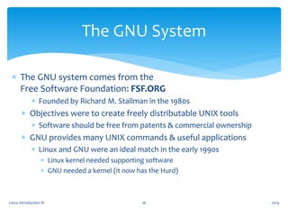 Linux Introduction #1 16
The GNU System
 The GNU system comes from the
Free Software Foundation: FSF.ORG
 Founded by Richard M. Stallman in the 1980s
 Objectives were to create freely distributable UNIX tools
 Software should be free from patents & commercial ownership
 GNU provides many UNIX commands & useful applications
 Linux and GNU were an ideal match in the early 1990s
 Linux kernel needed supporting software
 GNU needed a kernel (it now has the Hurd)
2014
 