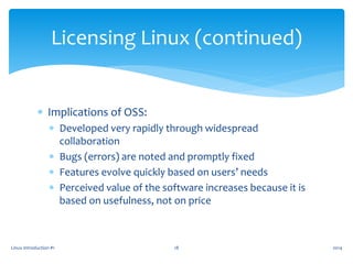  Implications of OSS:
 Developed very rapidly through widespread
collaboration
 Bugs (errors) are noted and promptly fixed
 Features evolve quickly based on users’ needs
 Perceived value of the software increases because it is
based on usefulness, not on price
Linux Introduction #1 18
Licensing Linux (continued)
2014
 