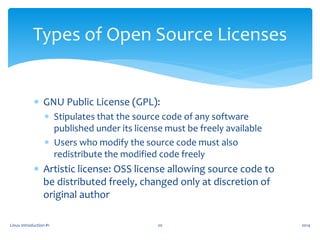  GNU Public License (GPL):
 Stipulates that the source code of any software
published under its license must be freely available
 Users who modify the source code must also
redistribute the modified code freely
 Artistic license: OSS license allowing source code to
be distributed freely, changed only at discretion of
original author
Linux Introduction #1 20
Types of Open Source Licenses
2014
 