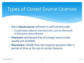  Most closed source software is sold commercially
 Usually bears label of manufacturer, such as Microsoft
or Electronic Arts software
 Freeware: distributed free of charge; source code
usually not available
 Shareware: initially free, but requires payment after a
period of time or for use of certain features
Linux Introduction #1 21
Types of Closed Source Licenses
2014
 