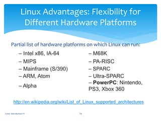 Linux Advantages: Flexibility for
Different Hardware Platforms
Partial list of hardware platforms on which Linux can run:
– Intel x86, IA-64 – M68K
– MIPS – PA-RISC
– Mainframe (S/390) – SPARC
– ARM, Atom – Ultra-SPARC
– Alpha
– PowerPC: Nintendo,
PS3, Xbox 360
Linux Introduction #1 24
http://en.wikipedia.org/wiki/List_of_Linux_supported_architectures
 