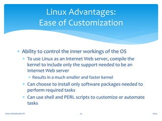  Ability to control the inner workings of the OS
 To use Linux as an Internet Web server, compile the
kernel to include only the support needed to be an
Internet Web server
 Results in a much smaller and faster kernel
 Can choose to install only software packages needed to
perform required tasks
 Can use shell and PERL scripts to customize or automate
tasks
Linux Introduction #1 25
Linux Advantages:
Ease of Customization
2014
 