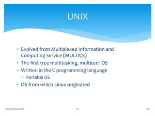  Evolved from Multiplexed Information and
Computing Service (MULTICS)
 The first true multitasking, multiuser OS
 Written in the C programming language
 Portable OS
 OS from which Linux originated
Linux Introduction #1 29
UNIX
2014
 