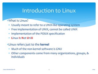 Linux Introduction #1 3
Introduction to Linux
What Is Linux?
 Usually meant to refer to a UNIX-like operating system
 Free implementation of UNIX, cannot be called UNIX
 Implementation of the POSIX specification
 Linux Is Not UniX
Linux refers just to the kernel
 Much of the non-kernel software is GNU
 Other components come from many organizations, groups, &
individuals
2014
 
