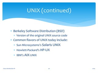  Berkeley Software Distribution (BSD)
 Version of the original UNIX source code
 Common flavors of UNIX today include:
 Sun Microsystems’s Solaris UNIX
 Hewlett-Packard’s HP-UX
 IBM’s AIX UNIX
Linux Introduction #1 30
UNIX (continued)
2014
 