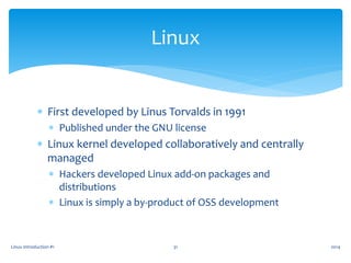  First developed by Linus Torvalds in 1991
 Published under the GNU license
 Linux kernel developed collaboratively and centrally
managed
 Hackers developed Linux add-on packages and
distributions
 Linux is simply a by-product of OSS development
Linux Introduction #1 31
Linux
2014
 