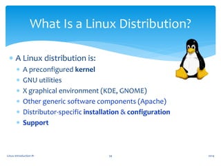 Linux Introduction #1 34
What Is a Linux Distribution?
 A Linux distribution is:
 A preconfigured kernel
 GNU utilities
 X graphical environment (KDE, GNOME)
 Other generic software components (Apache)
 Distributor-specific installation & configuration
 Support
2014
 