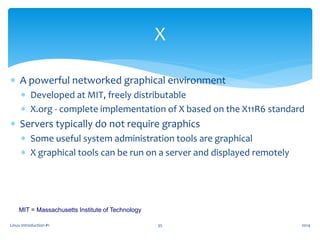 Linux Introduction #1 35
X
 A powerful networked graphical environment
 Developed at MIT, freely distributable
 X.org - complete implementation of X based on the X11R6 standard
 Servers typically do not require graphics
 Some useful system administration tools are graphical
 X graphical tools can be run on a server and displayed remotely
MIT = Massachusetts Institute of Technology
2014
 
