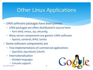 Linux Introduction #1 36
Other Linux Applications
 UNIX software packages have been ported
 UNIX packages are often distributed in source form
 Korn Shell, emacs, zip, chkconfig
 Many server components are generic UNIX software
 Apache, sendmail, BIND, Samba
 Some software components are
 Free implementations of commercial applications
 OpenSSH, OpenMotif, GNUPG
 Internationalization
 Multiple languages
 Unicode support!
2014
 