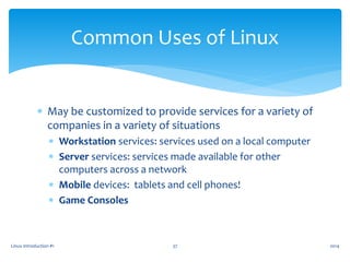  May be customized to provide services for a variety of
companies in a variety of situations
 Workstation services: services used on a local computer
 Server services: services made available for other
computers across a network
 Mobile devices: tablets and cell phones!
 Game Consoles
Linux Introduction #1 37
Common Uses of Linux
2014
 