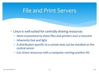  Linux is well-suited for centrally sharing resources
 More economical to share files and printers over a network
 Inherently fast and light
 A distribution specific to a certain task can be installed on the
central server
 Can share resources with a computer running another OS
Linux Introduction #1 39
File and Print Servers
2014
 