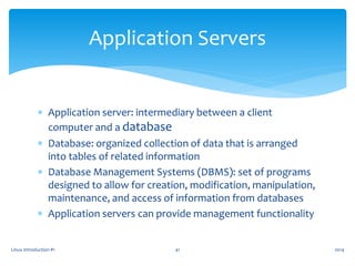  Application server: intermediary between a client
computer and a database
 Database: organized collection of data that is arranged
into tables of related information
 Database Management Systems (DBMS): set of programs
designed to allow for creation, modification, manipulation,
maintenance, and access of information from databases
 Application servers can provide management functionality
Linux Introduction #1 41
Application Servers
2014
 