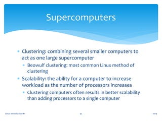  Clustering: combining several smaller computers to
act as one large supercomputer
 Beowulf clustering: most common Linux method of
clustering
 Scalability: the ability for a computer to increase
workload as the number of processors increases
 Clustering computers often results in better scalability
than adding processors to a single computer
Linux Introduction #1 42
Supercomputers
2014
 