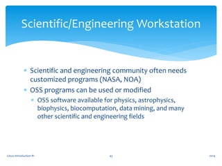  Scientific and engineering community often needs
customized programs (NASA, NOA)
 OSS programs can be used or modified
 OSS software available for physics, astrophysics,
biophysics, biocomputation, data mining, and many
other scientific and engineering fields
Linux Introduction #1 43
Scientific/Engineering Workstation
2014
 