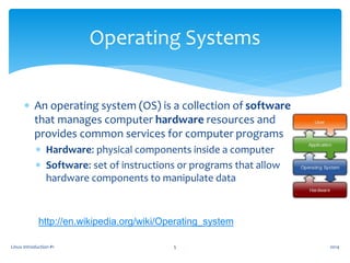  An operating system (OS) is a collection of software
that manages computer hardware resources and
provides common services for computer programs
 Hardware: physical components inside a computer
 Software: set of instructions or programs that allow
hardware components to manipulate data
Linux Introduction #1 5
Operating Systems
http://en.wikipedia.org/wiki/Operating_system
2014
 